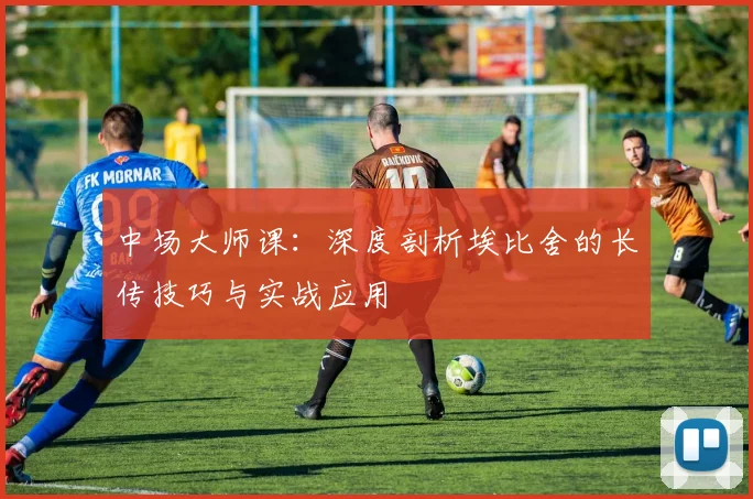 中场大师课：深度剖析埃比舍的长传技巧与实战应用