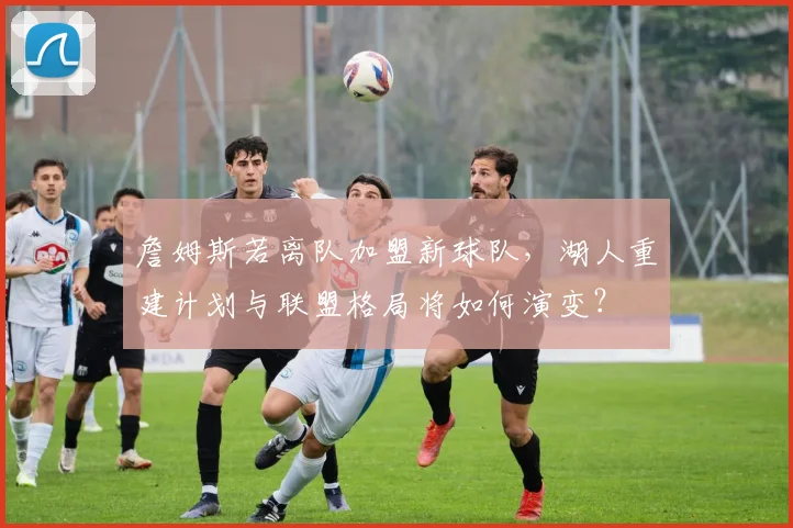 詹姆斯若离队加盟新球队，湖人重建计划与联盟格局将如何演变？