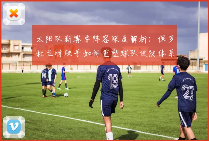 太阳队新赛季阵容深度解析：保罗杜兰特联手如何重塑球队攻防体系