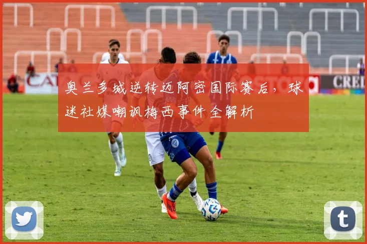 奥兰多城逆转迈阿密国际赛后，球迷社媒嘲讽梅西事件全解析