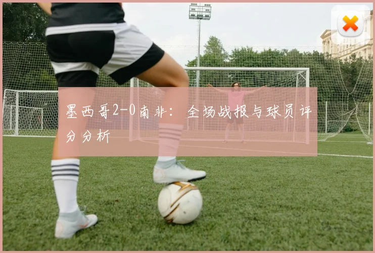 墨西哥2-0南非：全场战报与球员评分分析