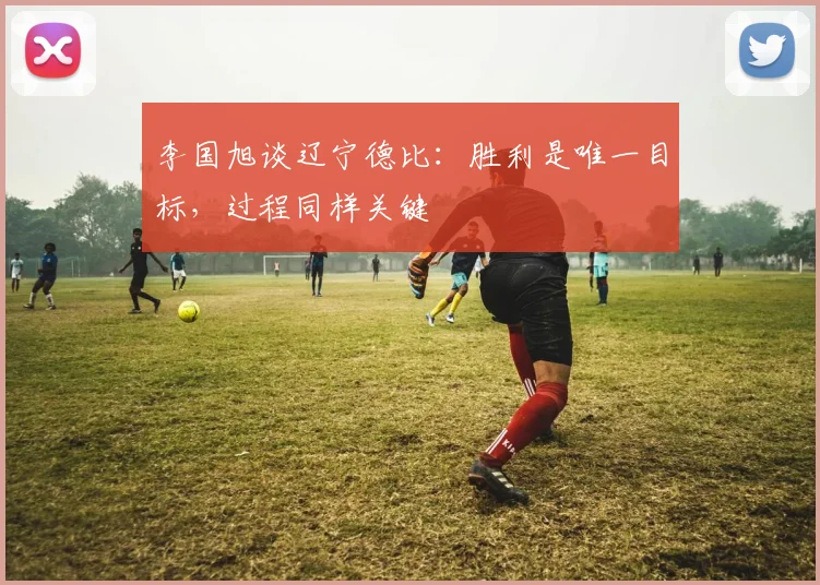 李国旭谈辽宁德比：胜利是唯一目标，过程同样关键