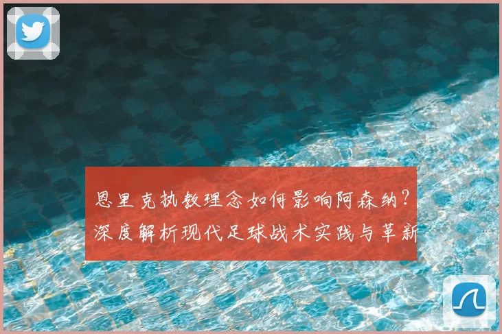 恩里克执教理念如何影响阿森纳？深度解析现代足球战术实践与革新