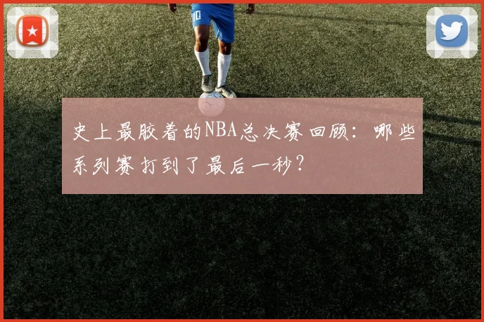 史上最胶着的NBA总决赛回顾：哪些系列赛打到了最后一秒？