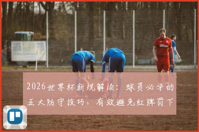 2026世界杯新规解读：球员必学的五大防守技巧，有效避免红牌罚下