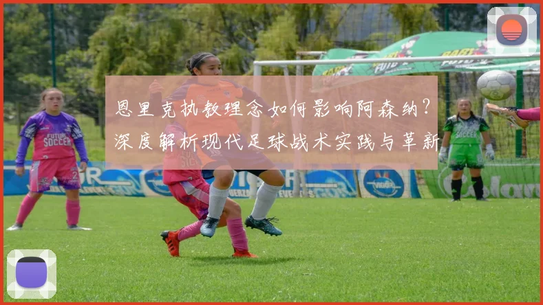 恩里克执教理念如何影响阿森纳？深度解析现代足球战术实践与革新