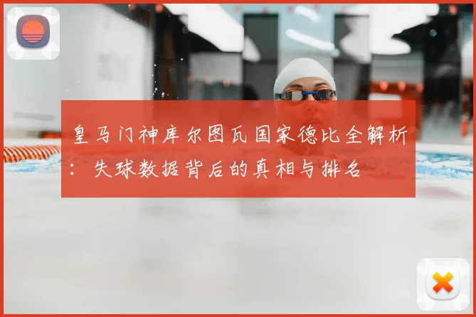 皇马门神库尔图瓦国家德比全解析：失球数据背后的真相与排名